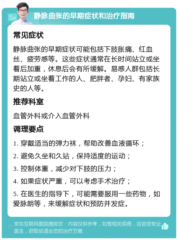 静脉曲张的早期症状和治疗指南 常见症状 静脉曲张的早期症状可能包括下肢胀痛、红血丝、疲劳感等。这些症状通常在长时间站立或坐着后加重，休息后会有所缓解。易感人群包括长期站立或坐着工作的人、肥胖者、孕妇、有家族史的人等。 推荐科室 血管外科或介入血管外科 调理要点 1. 穿戴适当的弹力袜，帮助改善血液循环； 2. 避免久坐和久站，保持适度的运动； 3. 控制体重，减少对下肢的压力； 4. 如果症状严重，可以考虑手术治疗； 5. 在医生的指导下，可能需要服用一些药物，如爱脉朗等，来缓解症状和预防并发症。