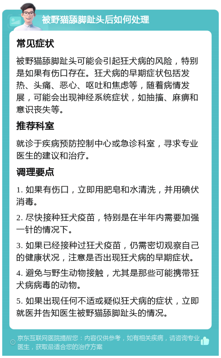 被野猫舔脚趾头后如何处理 常见症状 被野猫舔脚趾头可能会引起狂犬病的风险，特别是如果有伤口存在。狂犬病的早期症状包括发热、头痛、恶心、呕吐和焦虑等，随着病情发展，可能会出现神经系统症状，如抽搐、麻痹和意识丧失等。 推荐科室 就诊于疾病预防控制中心或急诊科室，寻求专业医生的建议和治疗。 调理要点 1. 如果有伤口，立即用肥皂和水清洗，并用碘伏消毒。 2. 尽快接种狂犬疫苗，特别是在半年内需要加强一针的情况下。 3. 如果已经接种过狂犬疫苗，仍需密切观察自己的健康状况，注意是否出现狂犬病的早期症状。 4. 避免与野生动物接触，尤其是那些可能携带狂犬病病毒的动物。 5. 如果出现任何不适或疑似狂犬病的症状，立即就医并告知医生被野猫舔脚趾头的情况。