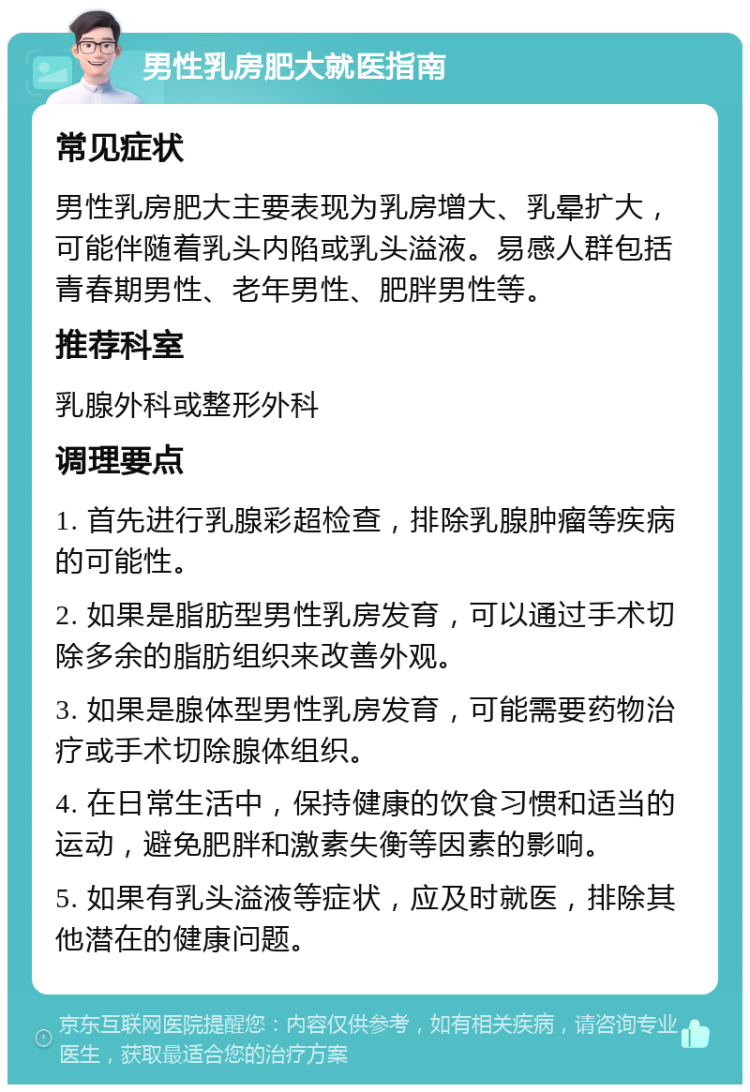 男性乳房肥大就医指南 常见症状 男性乳房肥大主要表现为乳房增大、乳晕扩大，可能伴随着乳头内陷或乳头溢液。易感人群包括青春期男性、老年男性、肥胖男性等。 推荐科室 乳腺外科或整形外科 调理要点 1. 首先进行乳腺彩超检查，排除乳腺肿瘤等疾病的可能性。 2. 如果是脂肪型男性乳房发育，可以通过手术切除多余的脂肪组织来改善外观。 3. 如果是腺体型男性乳房发育，可能需要药物治疗或手术切除腺体组织。 4. 在日常生活中，保持健康的饮食习惯和适当的运动，避免肥胖和激素失衡等因素的影响。 5. 如果有乳头溢液等症状，应及时就医，排除其他潜在的健康问题。