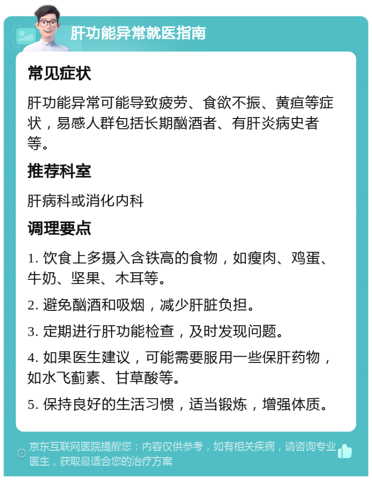 肝功能异常就医指南 常见症状 肝功能异常可能导致疲劳、食欲不振、黄疸等症状，易感人群包括长期酗酒者、有肝炎病史者等。 推荐科室 肝病科或消化内科 调理要点 1. 饮食上多摄入含铁高的食物，如瘦肉、鸡蛋、牛奶、坚果、木耳等。 2. 避免酗酒和吸烟，减少肝脏负担。 3. 定期进行肝功能检查，及时发现问题。 4. 如果医生建议，可能需要服用一些保肝药物，如水飞蓟素、甘草酸等。 5. 保持良好的生活习惯，适当锻炼，增强体质。