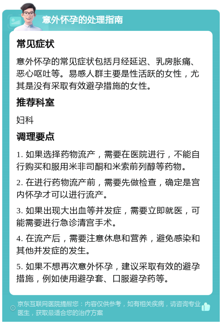 意外怀孕的处理指南 常见症状 意外怀孕的常见症状包括月经延迟、乳房胀痛、恶心呕吐等。易感人群主要是性活跃的女性，尤其是没有采取有效避孕措施的女性。 推荐科室 妇科 调理要点 1. 如果选择药物流产，需要在医院进行，不能自行购买和服用米非司酮和米索前列醇等药物。 2. 在进行药物流产前，需要先做检查，确定是宫内怀孕才可以进行流产。 3. 如果出现大出血等并发症，需要立即就医，可能需要进行急诊清宫手术。 4. 在流产后，需要注意休息和营养，避免感染和其他并发症的发生。 5. 如果不想再次意外怀孕，建议采取有效的避孕措施，例如使用避孕套、口服避孕药等。