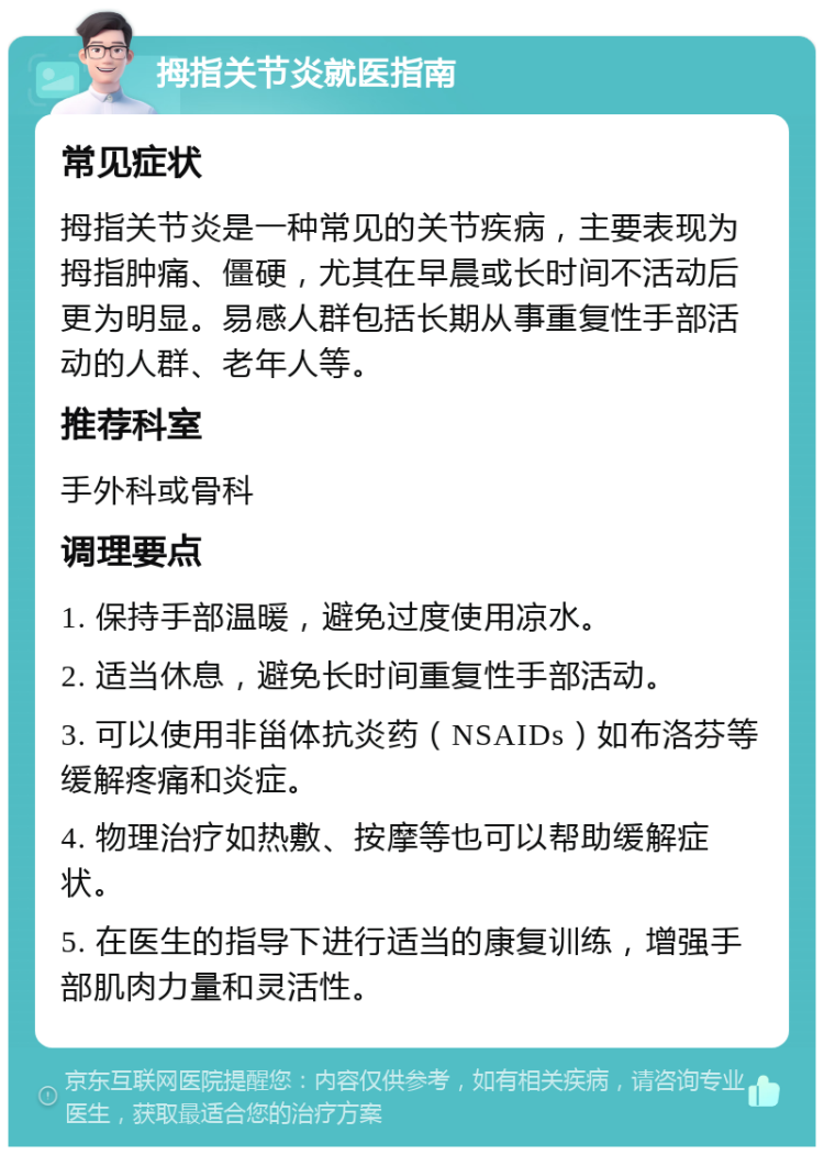 拇指关节炎就医指南 常见症状 拇指关节炎是一种常见的关节疾病，主要表现为拇指肿痛、僵硬，尤其在早晨或长时间不活动后更为明显。易感人群包括长期从事重复性手部活动的人群、老年人等。 推荐科室 手外科或骨科 调理要点 1. 保持手部温暖，避免过度使用凉水。 2. 适当休息，避免长时间重复性手部活动。 3. 可以使用非甾体抗炎药（NSAIDs）如布洛芬等缓解疼痛和炎症。 4. 物理治疗如热敷、按摩等也可以帮助缓解症状。 5. 在医生的指导下进行适当的康复训练，增强手部肌肉力量和灵活性。