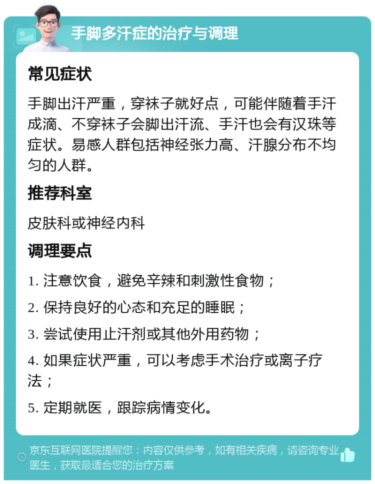 手脚多汗症的治疗与调理 常见症状 手脚出汗严重，穿袜子就好点，可能伴随着手汗成滴、不穿袜子会脚出汗流、手汗也会有汉珠等症状。易感人群包括神经张力高、汗腺分布不均匀的人群。 推荐科室 皮肤科或神经内科 调理要点 1. 注意饮食，避免辛辣和刺激性食物； 2. 保持良好的心态和充足的睡眠； 3. 尝试使用止汗剂或其他外用药物； 4. 如果症状严重，可以考虑手术治疗或离子疗法； 5. 定期就医，跟踪病情变化。