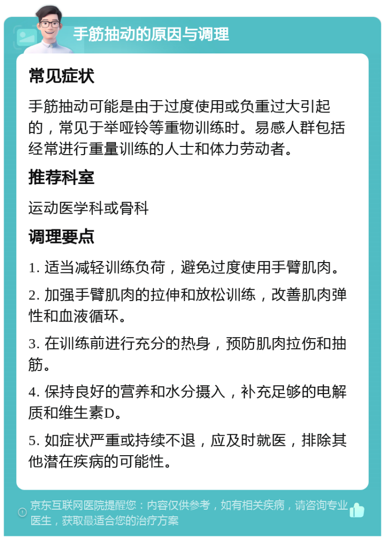 手筋抽动的原因与调理 常见症状 手筋抽动可能是由于过度使用或负重过大引起的，常见于举哑铃等重物训练时。易感人群包括经常进行重量训练的人士和体力劳动者。 推荐科室 运动医学科或骨科 调理要点 1. 适当减轻训练负荷，避免过度使用手臂肌肉。 2. 加强手臂肌肉的拉伸和放松训练，改善肌肉弹性和血液循环。 3. 在训练前进行充分的热身，预防肌肉拉伤和抽筋。 4. 保持良好的营养和水分摄入，补充足够的电解质和维生素D。 5. 如症状严重或持续不退，应及时就医，排除其他潜在疾病的可能性。