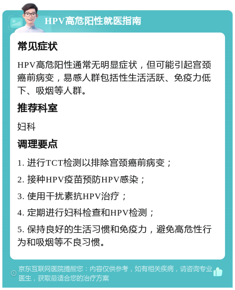 HPV高危阳性就医指南 常见症状 HPV高危阳性通常无明显症状，但可能引起宫颈癌前病变，易感人群包括性生活活跃、免疫力低下、吸烟等人群。 推荐科室 妇科 调理要点 1. 进行TCT检测以排除宫颈癌前病变； 2. 接种HPV疫苗预防HPV感染； 3. 使用干扰素抗HPV治疗； 4. 定期进行妇科检查和HPV检测； 5. 保持良好的生活习惯和免疫力，避免高危性行为和吸烟等不良习惯。