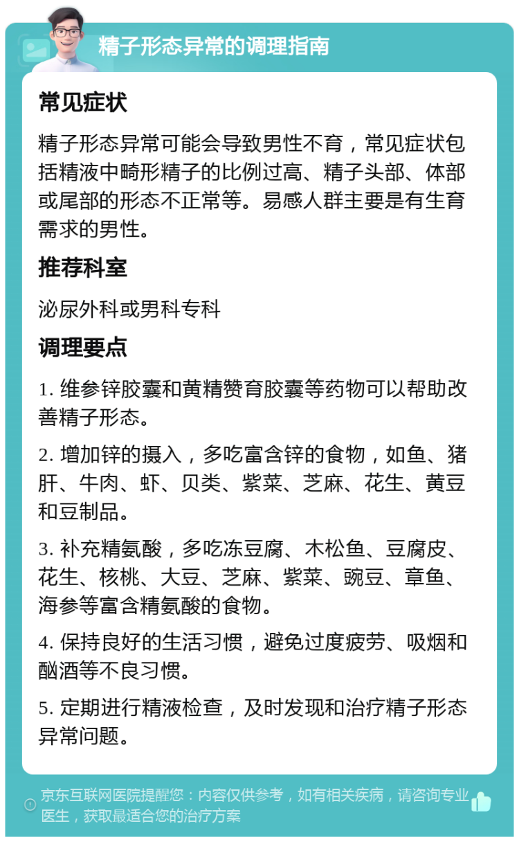 精子形态异常的调理指南 常见症状 精子形态异常可能会导致男性不育，常见症状包括精液中畸形精子的比例过高、精子头部、体部或尾部的形态不正常等。易感人群主要是有生育需求的男性。 推荐科室 泌尿外科或男科专科 调理要点 1. 维参锌胶囊和黄精赞育胶囊等药物可以帮助改善精子形态。 2. 增加锌的摄入，多吃富含锌的食物，如鱼、猪肝、牛肉、虾、贝类、紫菜、芝麻、花生、黄豆和豆制品。 3. 补充精氨酸，多吃冻豆腐、木松鱼、豆腐皮、花生、核桃、大豆、芝麻、紫菜、豌豆、章鱼、海参等富含精氨酸的食物。 4. 保持良好的生活习惯，避免过度疲劳、吸烟和酗酒等不良习惯。 5. 定期进行精液检查，及时发现和治疗精子形态异常问题。