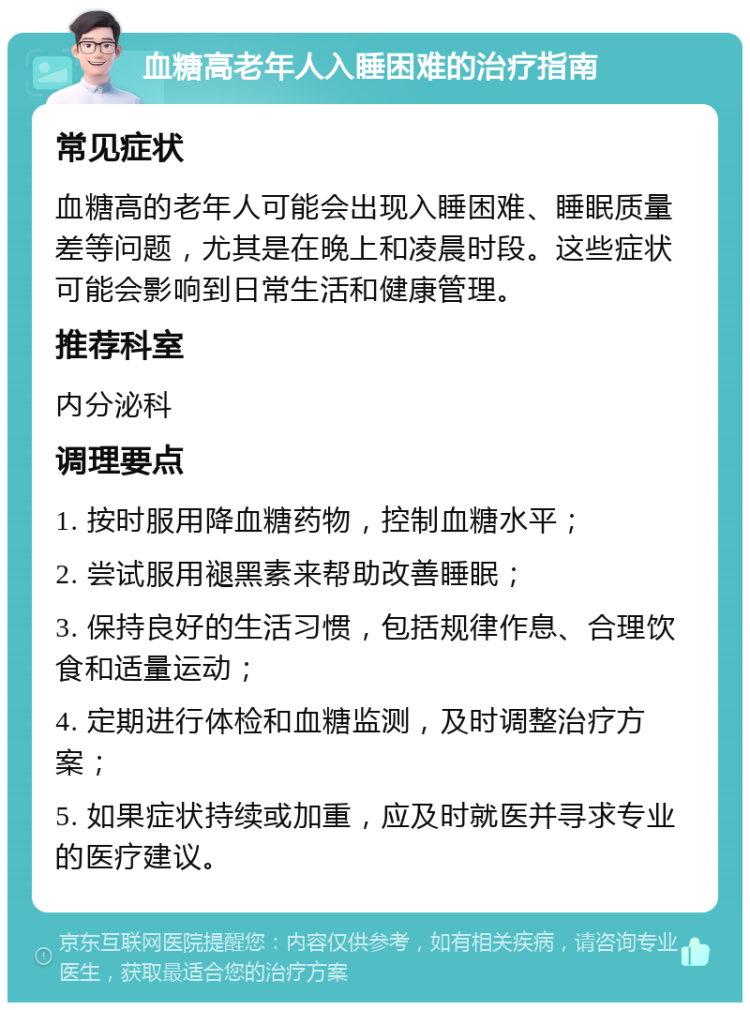 血糖高老年人入睡困难的治疗指南 常见症状 血糖高的老年人可能会出现入睡困难、睡眠质量差等问题，尤其是在晚上和凌晨时段。这些症状可能会影响到日常生活和健康管理。 推荐科室 内分泌科 调理要点 1. 按时服用降血糖药物，控制血糖水平； 2. 尝试服用褪黑素来帮助改善睡眠； 3. 保持良好的生活习惯，包括规律作息、合理饮食和适量运动； 4. 定期进行体检和血糖监测，及时调整治疗方案； 5. 如果症状持续或加重，应及时就医并寻求专业的医疗建议。