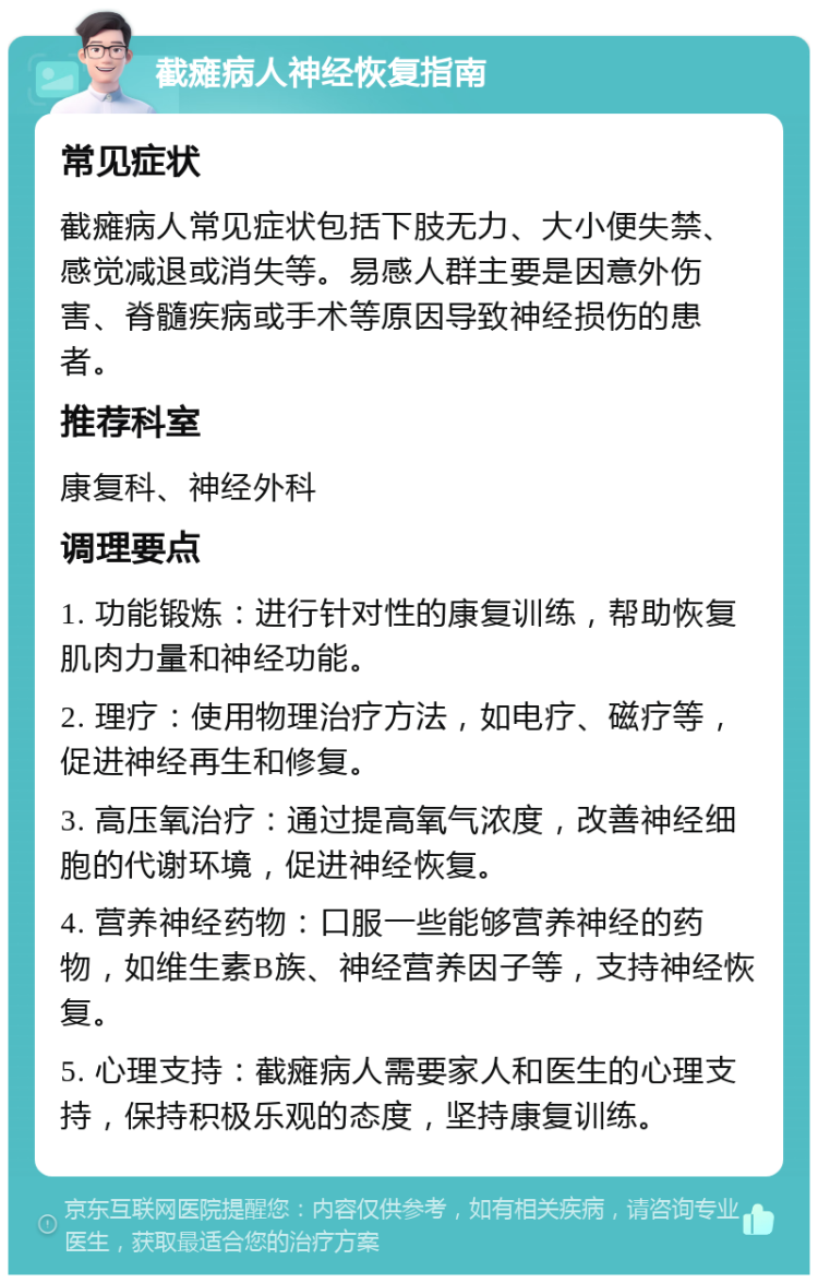 截瘫病人神经恢复指南 常见症状 截瘫病人常见症状包括下肢无力、大小便失禁、感觉减退或消失等。易感人群主要是因意外伤害、脊髓疾病或手术等原因导致神经损伤的患者。 推荐科室 康复科、神经外科 调理要点 1. 功能锻炼：进行针对性的康复训练，帮助恢复肌肉力量和神经功能。 2. 理疗：使用物理治疗方法，如电疗、磁疗等，促进神经再生和修复。 3. 高压氧治疗：通过提高氧气浓度，改善神经细胞的代谢环境，促进神经恢复。 4. 营养神经药物：口服一些能够营养神经的药物，如维生素B族、神经营养因子等，支持神经恢复。 5. 心理支持：截瘫病人需要家人和医生的心理支持，保持积极乐观的态度，坚持康复训练。