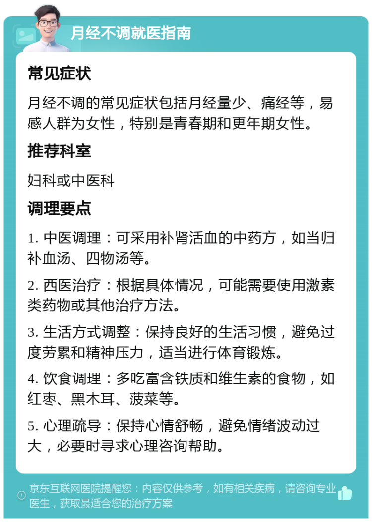 月经不调就医指南 常见症状 月经不调的常见症状包括月经量少、痛经等，易感人群为女性，特别是青春期和更年期女性。 推荐科室 妇科或中医科 调理要点 1. 中医调理：可采用补肾活血的中药方，如当归补血汤、四物汤等。 2. 西医治疗：根据具体情况，可能需要使用激素类药物或其他治疗方法。 3. 生活方式调整：保持良好的生活习惯，避免过度劳累和精神压力，适当进行体育锻炼。 4. 饮食调理：多吃富含铁质和维生素的食物，如红枣、黑木耳、菠菜等。 5. 心理疏导：保持心情舒畅，避免情绪波动过大，必要时寻求心理咨询帮助。