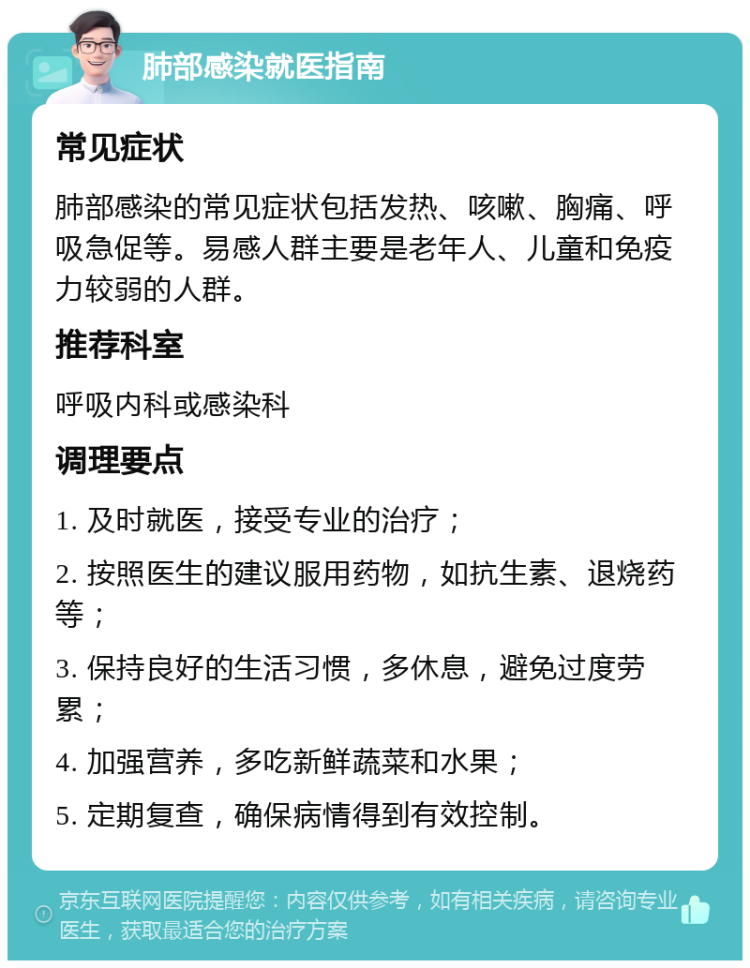 肺部感染就医指南 常见症状 肺部感染的常见症状包括发热、咳嗽、胸痛、呼吸急促等。易感人群主要是老年人、儿童和免疫力较弱的人群。 推荐科室 呼吸内科或感染科 调理要点 1. 及时就医，接受专业的治疗； 2. 按照医生的建议服用药物，如抗生素、退烧药等； 3. 保持良好的生活习惯，多休息，避免过度劳累； 4. 加强营养，多吃新鲜蔬菜和水果； 5. 定期复查，确保病情得到有效控制。