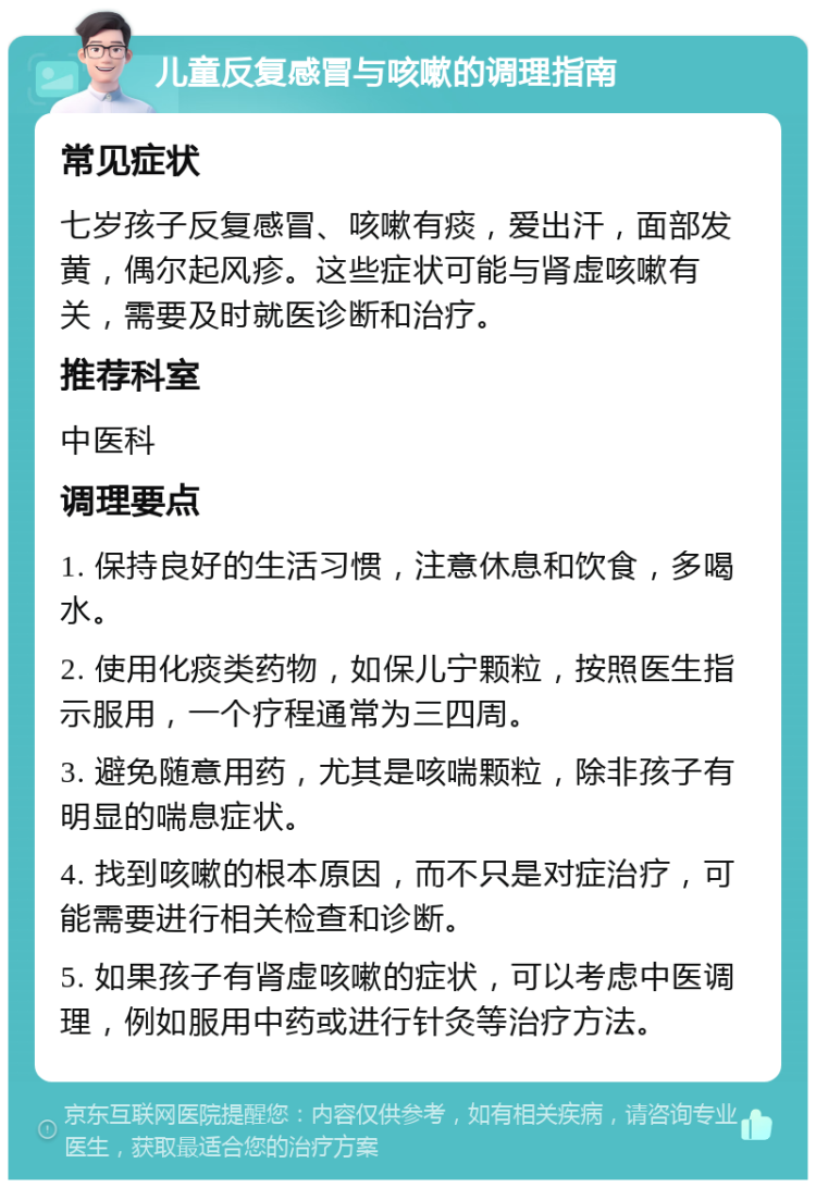 儿童反复感冒与咳嗽的调理指南 常见症状 七岁孩子反复感冒、咳嗽有痰，爱出汗，面部发黄，偶尔起风疹。这些症状可能与肾虚咳嗽有关，需要及时就医诊断和治疗。 推荐科室 中医科 调理要点 1. 保持良好的生活习惯，注意休息和饮食，多喝水。 2. 使用化痰类药物，如保儿宁颗粒，按照医生指示服用，一个疗程通常为三四周。 3. 避免随意用药，尤其是咳喘颗粒，除非孩子有明显的喘息症状。 4. 找到咳嗽的根本原因，而不只是对症治疗，可能需要进行相关检查和诊断。 5. 如果孩子有肾虚咳嗽的症状，可以考虑中医调理，例如服用中药或进行针灸等治疗方法。