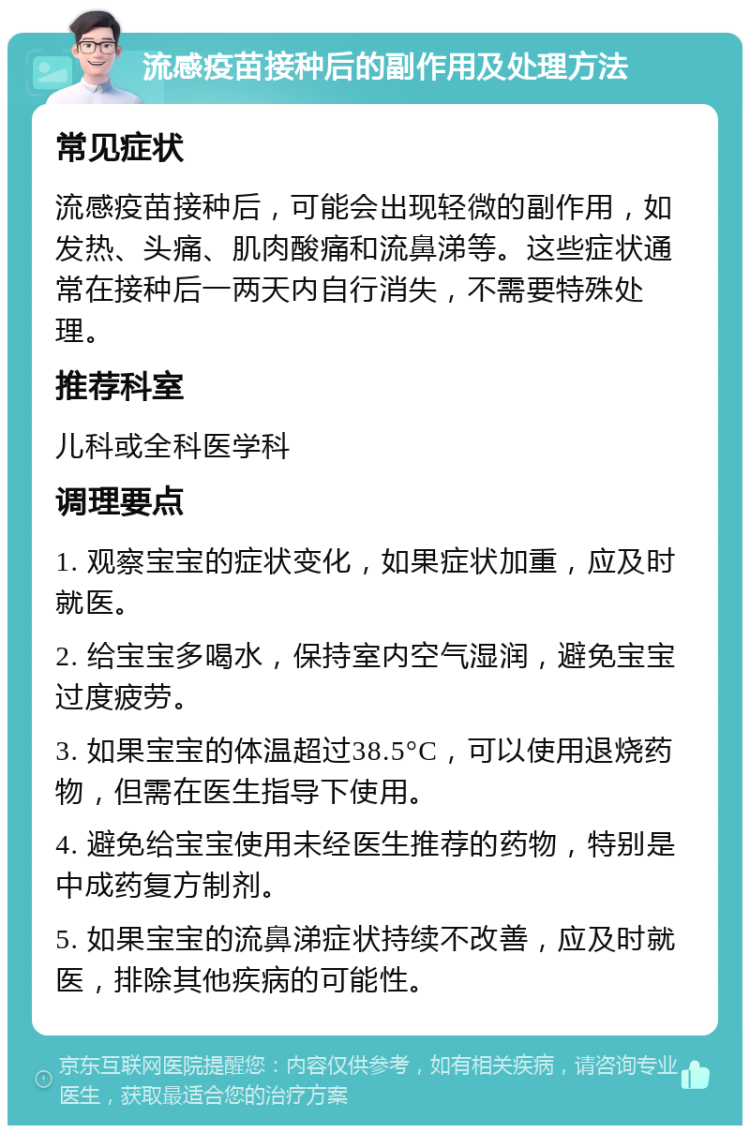 流感疫苗接种后的副作用及处理方法 常见症状 流感疫苗接种后，可能会出现轻微的副作用，如发热、头痛、肌肉酸痛和流鼻涕等。这些症状通常在接种后一两天内自行消失，不需要特殊处理。 推荐科室 儿科或全科医学科 调理要点 1. 观察宝宝的症状变化，如果症状加重，应及时就医。 2. 给宝宝多喝水，保持室内空气湿润，避免宝宝过度疲劳。 3. 如果宝宝的体温超过38.5°C，可以使用退烧药物，但需在医生指导下使用。 4. 避免给宝宝使用未经医生推荐的药物，特别是中成药复方制剂。 5. 如果宝宝的流鼻涕症状持续不改善，应及时就医，排除其他疾病的可能性。