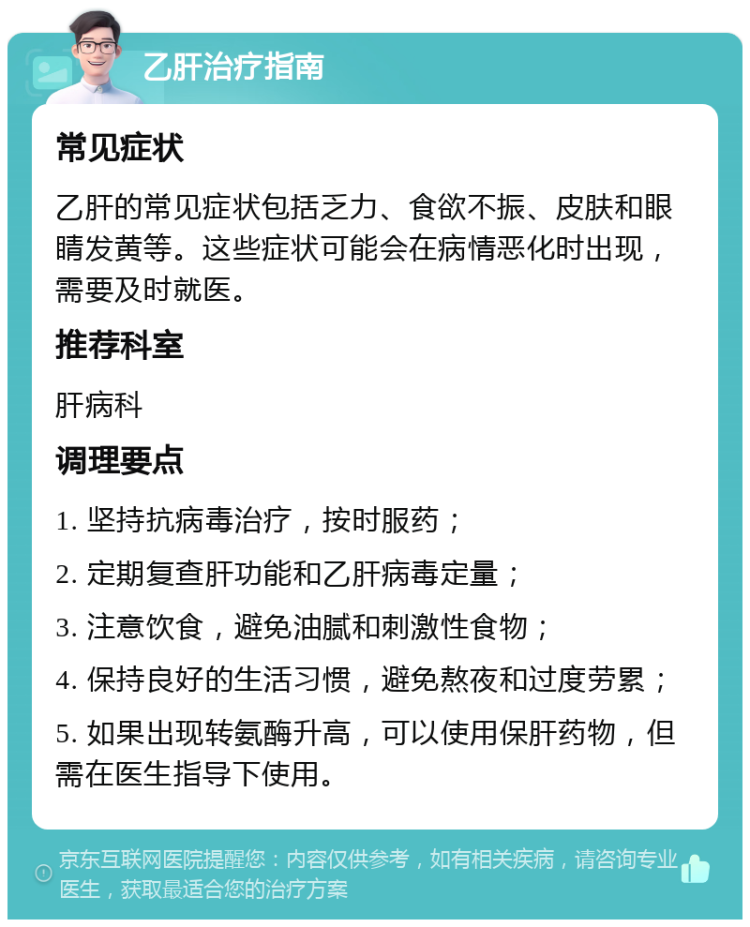 乙肝治疗指南 常见症状 乙肝的常见症状包括乏力、食欲不振、皮肤和眼睛发黄等。这些症状可能会在病情恶化时出现，需要及时就医。 推荐科室 肝病科 调理要点 1. 坚持抗病毒治疗，按时服药； 2. 定期复查肝功能和乙肝病毒定量； 3. 注意饮食，避免油腻和刺激性食物； 4. 保持良好的生活习惯，避免熬夜和过度劳累； 5. 如果出现转氨酶升高，可以使用保肝药物，但需在医生指导下使用。