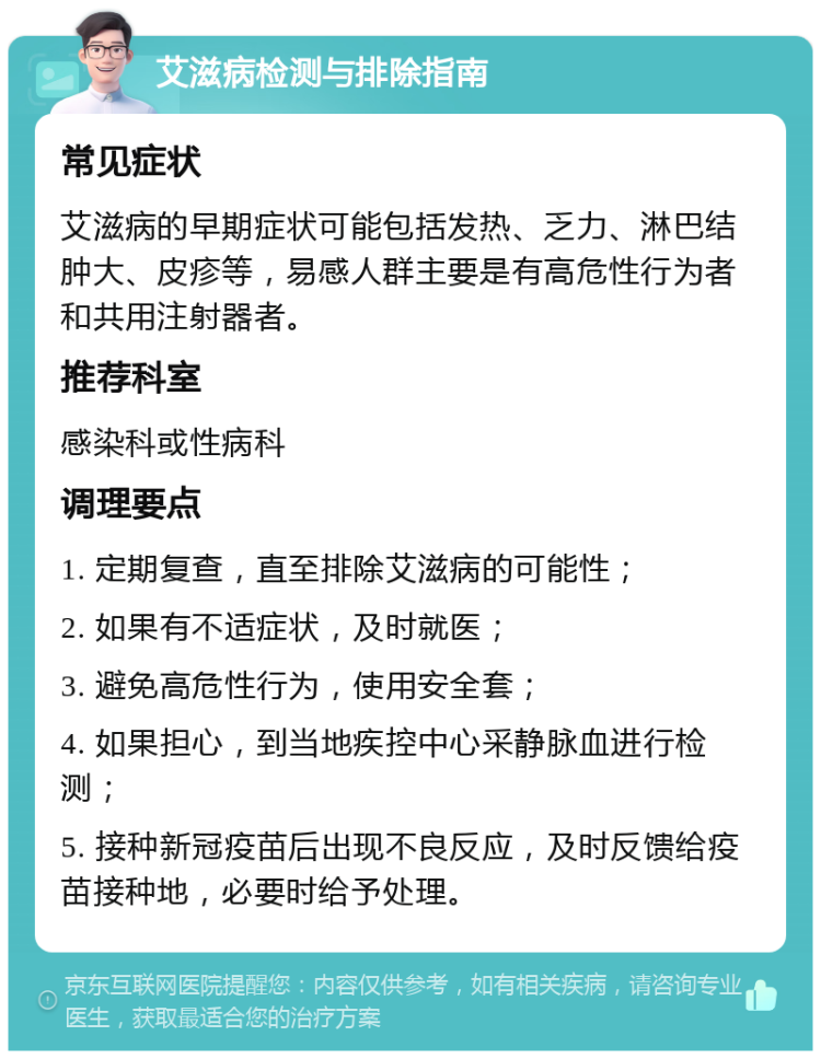 艾滋病检测与排除指南 常见症状 艾滋病的早期症状可能包括发热、乏力、淋巴结肿大、皮疹等，易感人群主要是有高危性行为者和共用注射器者。 推荐科室 感染科或性病科 调理要点 1. 定期复查，直至排除艾滋病的可能性； 2. 如果有不适症状，及时就医； 3. 避免高危性行为，使用安全套； 4. 如果担心，到当地疾控中心采静脉血进行检测； 5. 接种新冠疫苗后出现不良反应，及时反馈给疫苗接种地，必要时给予处理。