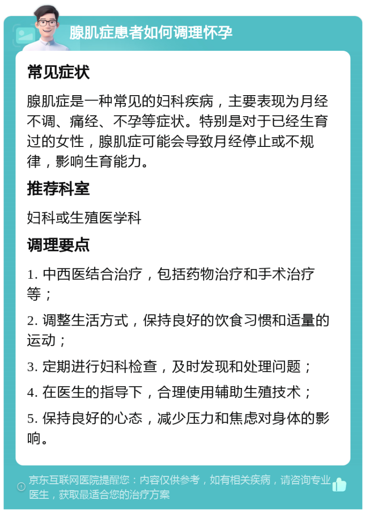 腺肌症患者如何调理怀孕 常见症状 腺肌症是一种常见的妇科疾病，主要表现为月经不调、痛经、不孕等症状。特别是对于已经生育过的女性，腺肌症可能会导致月经停止或不规律，影响生育能力。 推荐科室 妇科或生殖医学科 调理要点 1. 中西医结合治疗，包括药物治疗和手术治疗等； 2. 调整生活方式，保持良好的饮食习惯和适量的运动； 3. 定期进行妇科检查，及时发现和处理问题； 4. 在医生的指导下，合理使用辅助生殖技术； 5. 保持良好的心态，减少压力和焦虑对身体的影响。