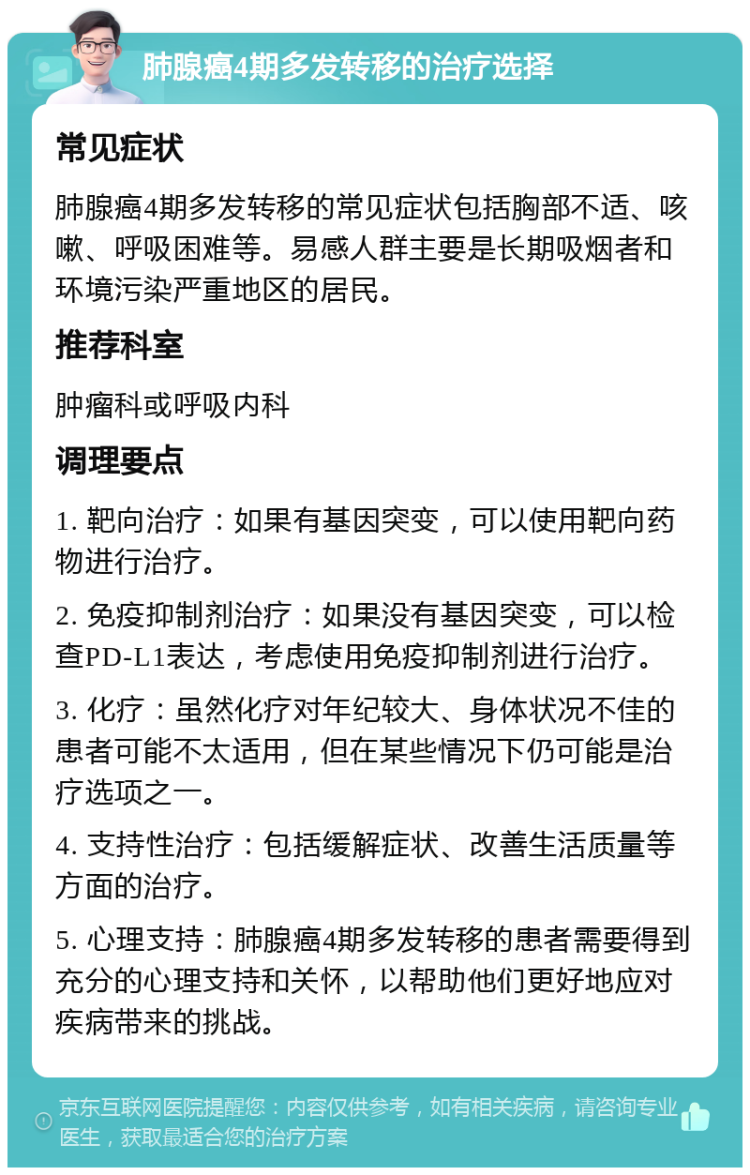 肺腺癌4期多发转移的治疗选择 常见症状 肺腺癌4期多发转移的常见症状包括胸部不适、咳嗽、呼吸困难等。易感人群主要是长期吸烟者和环境污染严重地区的居民。 推荐科室 肿瘤科或呼吸内科 调理要点 1. 靶向治疗：如果有基因突变，可以使用靶向药物进行治疗。 2. 免疫抑制剂治疗：如果没有基因突变，可以检查PD-L1表达，考虑使用免疫抑制剂进行治疗。 3. 化疗：虽然化疗对年纪较大、身体状况不佳的患者可能不太适用，但在某些情况下仍可能是治疗选项之一。 4. 支持性治疗：包括缓解症状、改善生活质量等方面的治疗。 5. 心理支持：肺腺癌4期多发转移的患者需要得到充分的心理支持和关怀，以帮助他们更好地应对疾病带来的挑战。