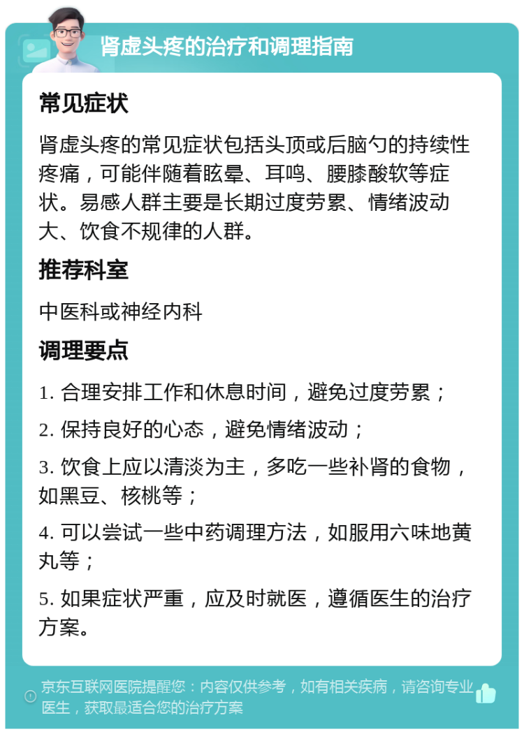 肾虚头疼的治疗和调理指南 常见症状 肾虚头疼的常见症状包括头顶或后脑勺的持续性疼痛，可能伴随着眩晕、耳鸣、腰膝酸软等症状。易感人群主要是长期过度劳累、情绪波动大、饮食不规律的人群。 推荐科室 中医科或神经内科 调理要点 1. 合理安排工作和休息时间，避免过度劳累； 2. 保持良好的心态，避免情绪波动； 3. 饮食上应以清淡为主，多吃一些补肾的食物，如黑豆、核桃等； 4. 可以尝试一些中药调理方法，如服用六味地黄丸等； 5. 如果症状严重，应及时就医，遵循医生的治疗方案。