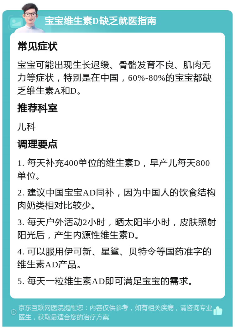 宝宝维生素D缺乏就医指南 常见症状 宝宝可能出现生长迟缓、骨骼发育不良、肌肉无力等症状，特别是在中国，60%-80%的宝宝都缺乏维生素A和D。 推荐科室 儿科 调理要点 1. 每天补充400单位的维生素D，早产儿每天800单位。 2. 建议中国宝宝AD同补，因为中国人的饮食结构肉奶类相对比较少。 3. 每天户外活动2小时，晒太阳半小时，皮肤照射阳光后，产生内源性维生素D。 4. 可以服用伊可新、星鲨、贝特令等国药准字的维生素AD产品。 5. 每天一粒维生素AD即可满足宝宝的需求。