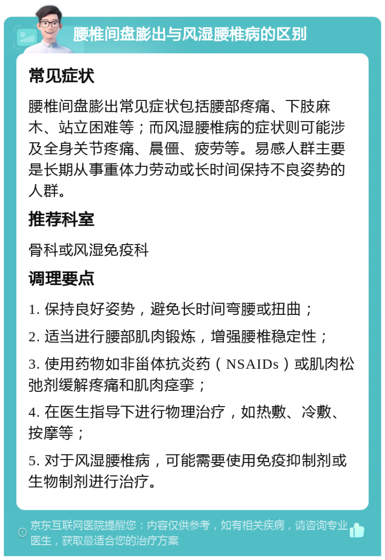 腰椎间盘膨出与风湿腰椎病的区别 常见症状 腰椎间盘膨出常见症状包括腰部疼痛、下肢麻木、站立困难等；而风湿腰椎病的症状则可能涉及全身关节疼痛、晨僵、疲劳等。易感人群主要是长期从事重体力劳动或长时间保持不良姿势的人群。 推荐科室 骨科或风湿免疫科 调理要点 1. 保持良好姿势，避免长时间弯腰或扭曲； 2. 适当进行腰部肌肉锻炼，增强腰椎稳定性； 3. 使用药物如非甾体抗炎药（NSAIDs）或肌肉松弛剂缓解疼痛和肌肉痉挛； 4. 在医生指导下进行物理治疗，如热敷、冷敷、按摩等； 5. 对于风湿腰椎病，可能需要使用免疫抑制剂或生物制剂进行治疗。