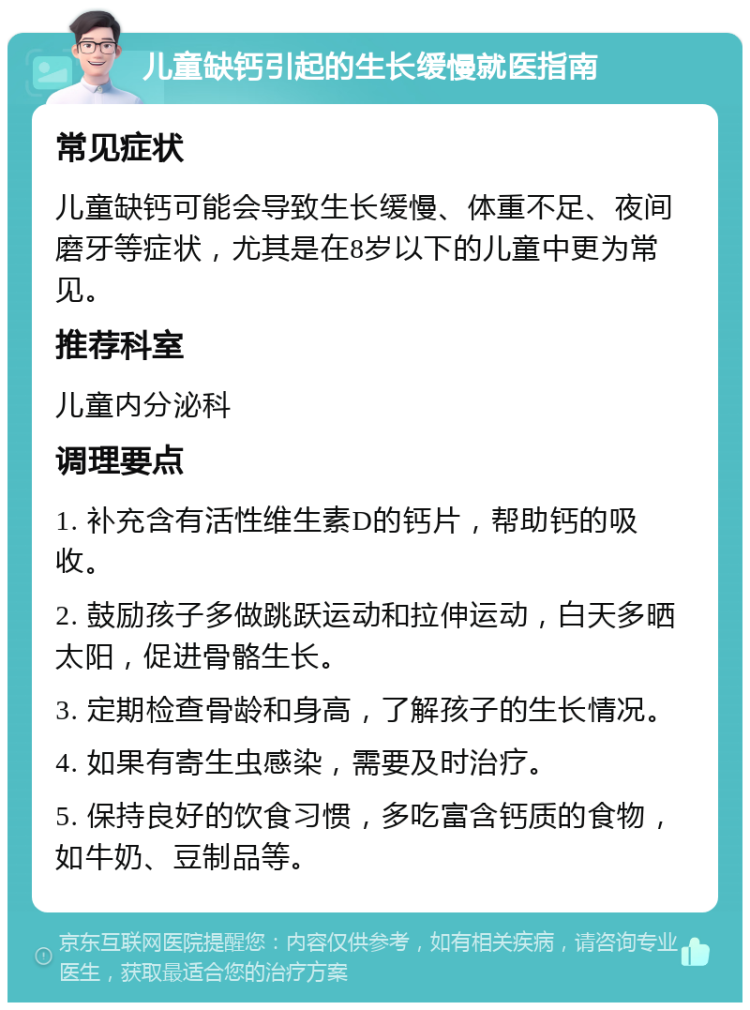 儿童缺钙引起的生长缓慢就医指南 常见症状 儿童缺钙可能会导致生长缓慢、体重不足、夜间磨牙等症状，尤其是在8岁以下的儿童中更为常见。 推荐科室 儿童内分泌科 调理要点 1. 补充含有活性维生素D的钙片，帮助钙的吸收。 2. 鼓励孩子多做跳跃运动和拉伸运动，白天多晒太阳，促进骨骼生长。 3. 定期检查骨龄和身高，了解孩子的生长情况。 4. 如果有寄生虫感染，需要及时治疗。 5. 保持良好的饮食习惯，多吃富含钙质的食物，如牛奶、豆制品等。