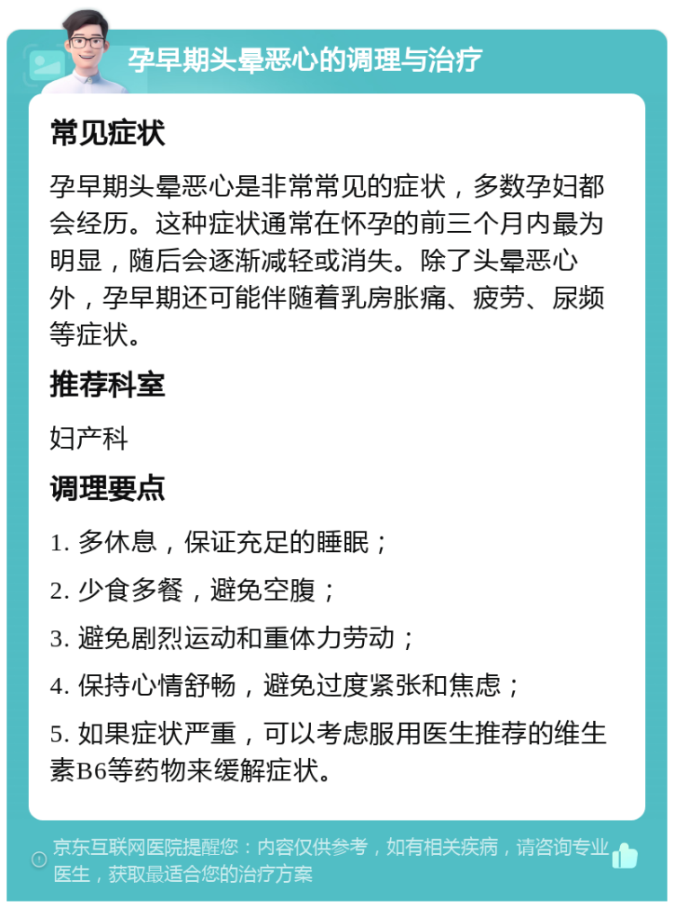 孕早期头晕恶心的调理与治疗 常见症状 孕早期头晕恶心是非常常见的症状，多数孕妇都会经历。这种症状通常在怀孕的前三个月内最为明显，随后会逐渐减轻或消失。除了头晕恶心外，孕早期还可能伴随着乳房胀痛、疲劳、尿频等症状。 推荐科室 妇产科 调理要点 1. 多休息，保证充足的睡眠； 2. 少食多餐，避免空腹； 3. 避免剧烈运动和重体力劳动； 4. 保持心情舒畅，避免过度紧张和焦虑； 5. 如果症状严重，可以考虑服用医生推荐的维生素B6等药物来缓解症状。