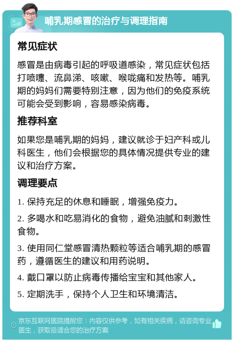 哺乳期感冒的治疗与调理指南 常见症状 感冒是由病毒引起的呼吸道感染，常见症状包括打喷嚏、流鼻涕、咳嗽、喉咙痛和发热等。哺乳期的妈妈们需要特别注意，因为他们的免疫系统可能会受到影响，容易感染病毒。 推荐科室 如果您是哺乳期的妈妈，建议就诊于妇产科或儿科医生，他们会根据您的具体情况提供专业的建议和治疗方案。 调理要点 1. 保持充足的休息和睡眠，增强免疫力。 2. 多喝水和吃易消化的食物，避免油腻和刺激性食物。 3. 使用同仁堂感冒清热颗粒等适合哺乳期的感冒药，遵循医生的建议和用药说明。 4. 戴口罩以防止病毒传播给宝宝和其他家人。 5. 定期洗手，保持个人卫生和环境清洁。