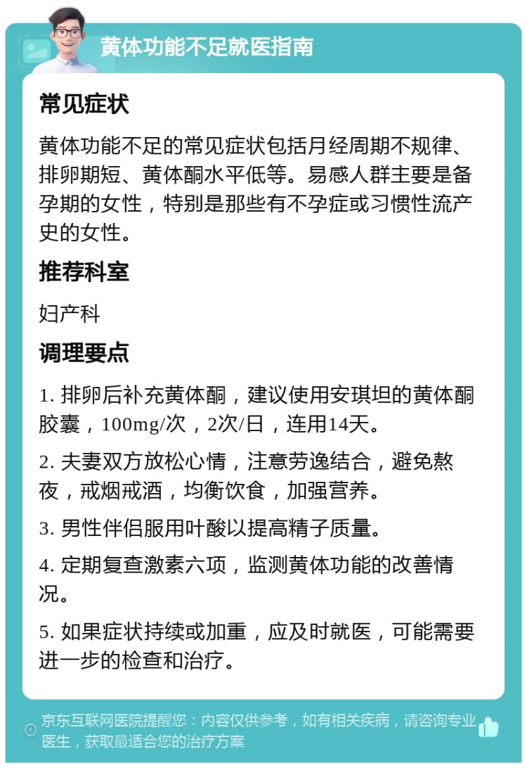 黄体功能不足就医指南 常见症状 黄体功能不足的常见症状包括月经周期不规律、排卵期短、黄体酮水平低等。易感人群主要是备孕期的女性，特别是那些有不孕症或习惯性流产史的女性。 推荐科室 妇产科 调理要点 1. 排卵后补充黄体酮，建议使用安琪坦的黄体酮胶囊，100mg/次，2次/日，连用14天。 2. 夫妻双方放松心情，注意劳逸结合，避免熬夜，戒烟戒酒，均衡饮食，加强营养。 3. 男性伴侣服用叶酸以提高精子质量。 4. 定期复查激素六项，监测黄体功能的改善情况。 5. 如果症状持续或加重，应及时就医，可能需要进一步的检查和治疗。