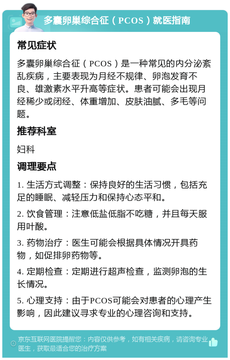 多囊卵巢综合征（PCOS）就医指南 常见症状 多囊卵巢综合征（PCOS）是一种常见的内分泌紊乱疾病，主要表现为月经不规律、卵泡发育不良、雄激素水平升高等症状。患者可能会出现月经稀少或闭经、体重增加、皮肤油腻、多毛等问题。 推荐科室 妇科 调理要点 1. 生活方式调整：保持良好的生活习惯，包括充足的睡眠、减轻压力和保持心态平和。 2. 饮食管理：注意低盐低脂不吃糖，并且每天服用叶酸。 3. 药物治疗：医生可能会根据具体情况开具药物，如促排卵药物等。 4. 定期检查：定期进行超声检查，监测卵泡的生长情况。 5. 心理支持：由于PCOS可能会对患者的心理产生影响，因此建议寻求专业的心理咨询和支持。