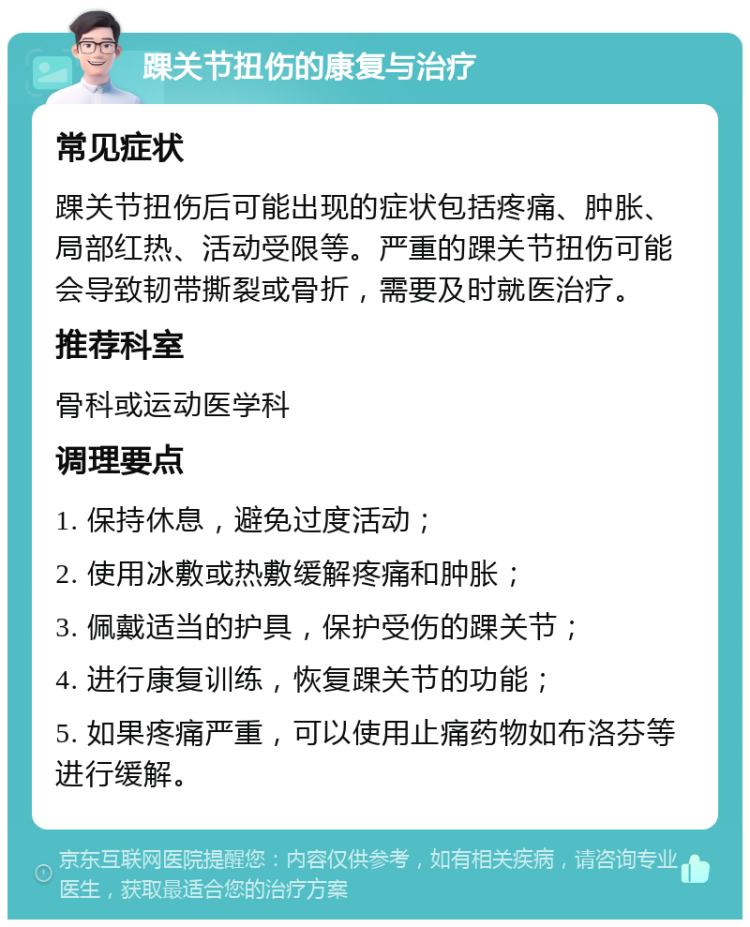 踝关节扭伤的康复与治疗 常见症状 踝关节扭伤后可能出现的症状包括疼痛、肿胀、局部红热、活动受限等。严重的踝关节扭伤可能会导致韧带撕裂或骨折，需要及时就医治疗。 推荐科室 骨科或运动医学科 调理要点 1. 保持休息，避免过度活动； 2. 使用冰敷或热敷缓解疼痛和肿胀； 3. 佩戴适当的护具，保护受伤的踝关节； 4. 进行康复训练，恢复踝关节的功能； 5. 如果疼痛严重，可以使用止痛药物如布洛芬等进行缓解。