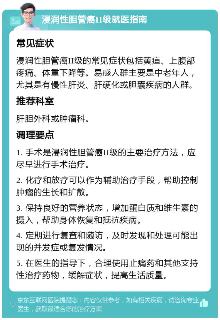 浸润性胆管癌II级就医指南 常见症状 浸润性胆管癌II级的常见症状包括黄疸、上腹部疼痛、体重下降等。易感人群主要是中老年人，尤其是有慢性肝炎、肝硬化或胆囊疾病的人群。 推荐科室 肝胆外科或肿瘤科。 调理要点 1. 手术是浸润性胆管癌II级的主要治疗方法，应尽早进行手术治疗。 2. 化疗和放疗可以作为辅助治疗手段，帮助控制肿瘤的生长和扩散。 3. 保持良好的营养状态，增加蛋白质和维生素的摄入，帮助身体恢复和抵抗疾病。 4. 定期进行复查和随访，及时发现和处理可能出现的并发症或复发情况。 5. 在医生的指导下，合理使用止痛药和其他支持性治疗药物，缓解症状，提高生活质量。