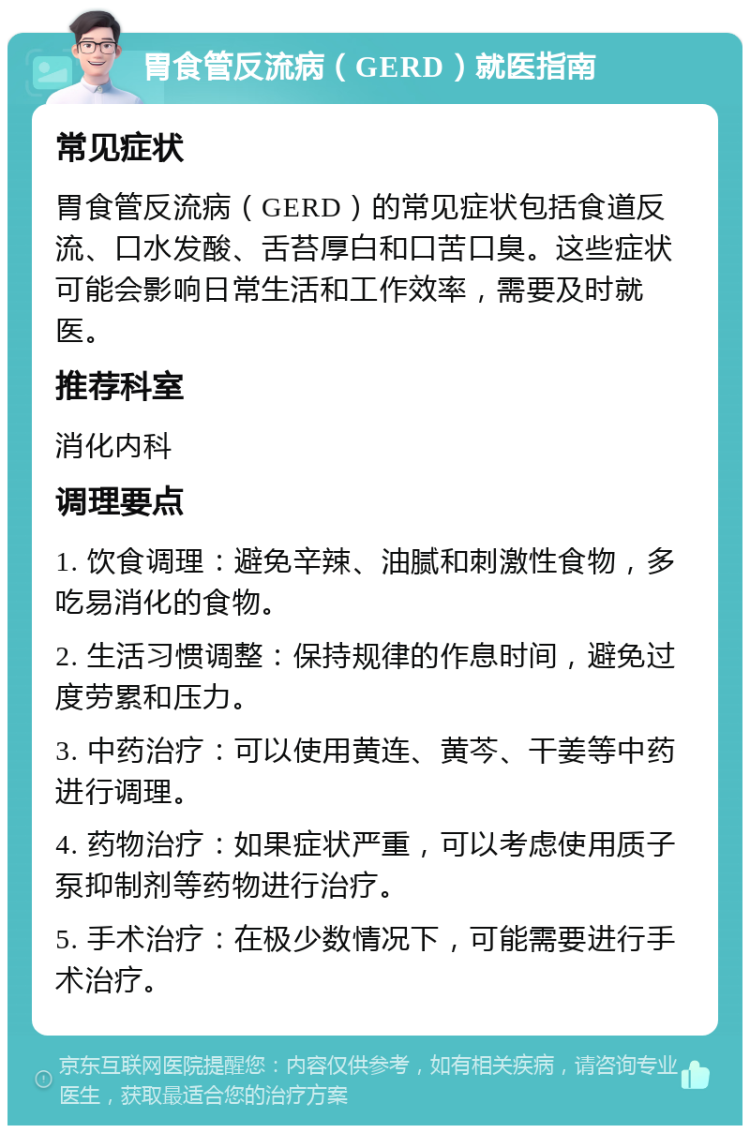 胃食管反流病（GERD）就医指南 常见症状 胃食管反流病（GERD）的常见症状包括食道反流、口水发酸、舌苔厚白和口苦口臭。这些症状可能会影响日常生活和工作效率，需要及时就医。 推荐科室 消化内科 调理要点 1. 饮食调理：避免辛辣、油腻和刺激性食物，多吃易消化的食物。 2. 生活习惯调整：保持规律的作息时间，避免过度劳累和压力。 3. 中药治疗：可以使用黄连、黄芩、干姜等中药进行调理。 4. 药物治疗：如果症状严重，可以考虑使用质子泵抑制剂等药物进行治疗。 5. 手术治疗：在极少数情况下，可能需要进行手术治疗。