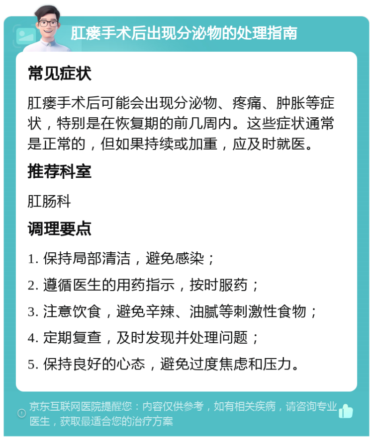 肛瘘手术后出现分泌物的处理指南 常见症状 肛瘘手术后可能会出现分泌物、疼痛、肿胀等症状，特别是在恢复期的前几周内。这些症状通常是正常的，但如果持续或加重，应及时就医。 推荐科室 肛肠科 调理要点 1. 保持局部清洁，避免感染； 2. 遵循医生的用药指示，按时服药； 3. 注意饮食，避免辛辣、油腻等刺激性食物； 4. 定期复查，及时发现并处理问题； 5. 保持良好的心态，避免过度焦虑和压力。