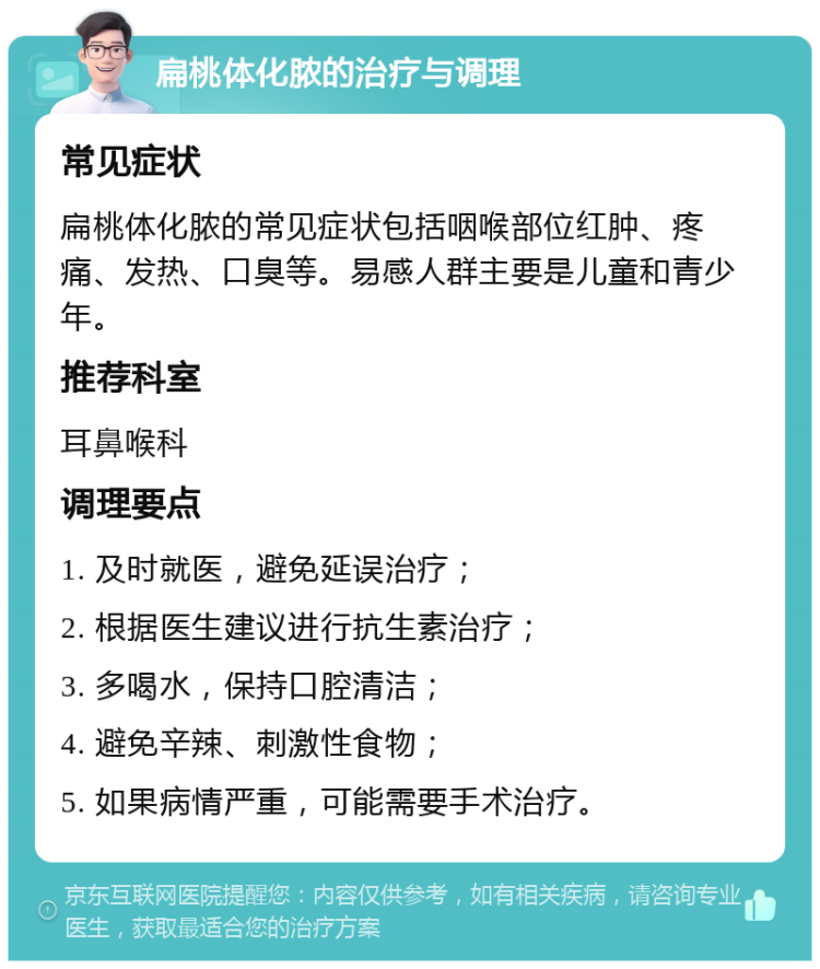 扁桃体化脓的治疗与调理 常见症状 扁桃体化脓的常见症状包括咽喉部位红肿、疼痛、发热、口臭等。易感人群主要是儿童和青少年。 推荐科室 耳鼻喉科 调理要点 1. 及时就医，避免延误治疗； 2. 根据医生建议进行抗生素治疗； 3. 多喝水，保持口腔清洁； 4. 避免辛辣、刺激性食物； 5. 如果病情严重，可能需要手术治疗。