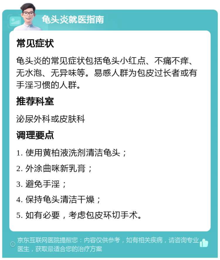 龟头炎就医指南 常见症状 龟头炎的常见症状包括龟头小红点、不痛不痒、无水泡、无异味等。易感人群为包皮过长者或有手淫习惯的人群。 推荐科室 泌尿外科或皮肤科 调理要点 1. 使用黄柏液洗剂清洁龟头； 2. 外涂曲咪新乳膏； 3. 避免手淫； 4. 保持龟头清洁干燥； 5. 如有必要，考虑包皮环切手术。