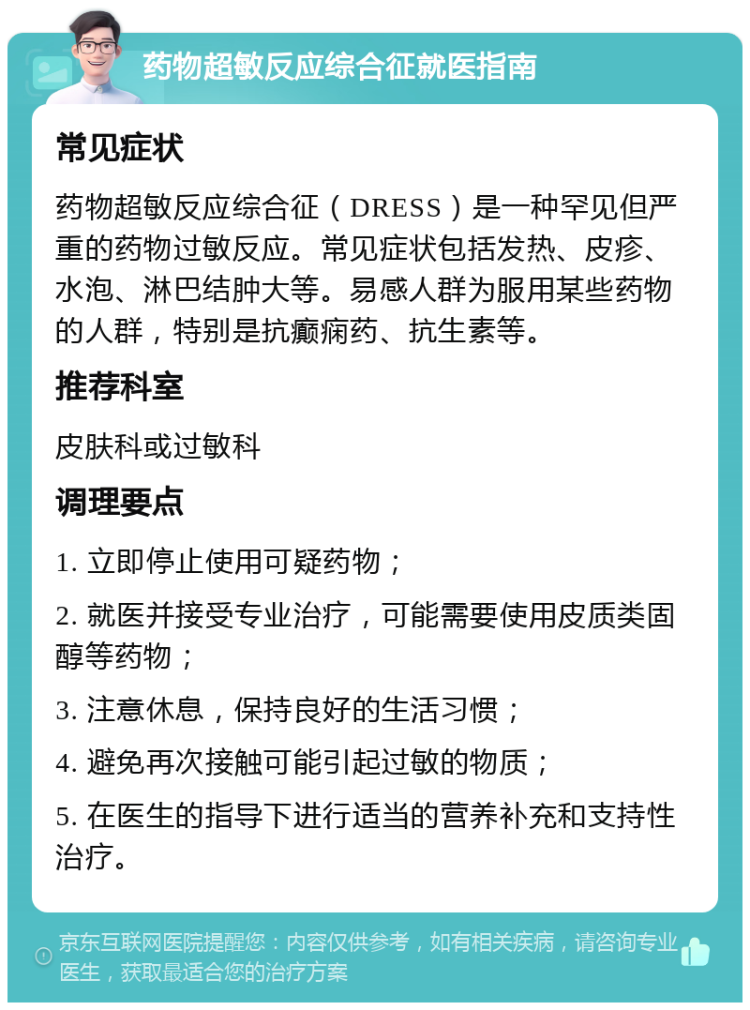 药物超敏反应综合征就医指南 常见症状 药物超敏反应综合征（DRESS）是一种罕见但严重的药物过敏反应。常见症状包括发热、皮疹、水泡、淋巴结肿大等。易感人群为服用某些药物的人群，特别是抗癫痫药、抗生素等。 推荐科室 皮肤科或过敏科 调理要点 1. 立即停止使用可疑药物； 2. 就医并接受专业治疗，可能需要使用皮质类固醇等药物； 3. 注意休息，保持良好的生活习惯； 4. 避免再次接触可能引起过敏的物质； 5. 在医生的指导下进行适当的营养补充和支持性治疗。