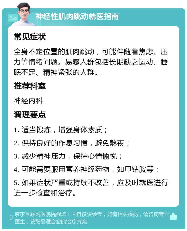 神经性肌肉跳动就医指南 常见症状 全身不定位置的肌肉跳动，可能伴随着焦虑、压力等情绪问题。易感人群包括长期缺乏运动、睡眠不足、精神紧张的人群。 推荐科室 神经内科 调理要点 1. 适当锻炼，增强身体素质； 2. 保持良好的作息习惯，避免熬夜； 3. 减少精神压力，保持心情愉悦； 4. 可能需要服用营养神经药物，如甲钴胺等； 5. 如果症状严重或持续不改善，应及时就医进行进一步检查和治疗。