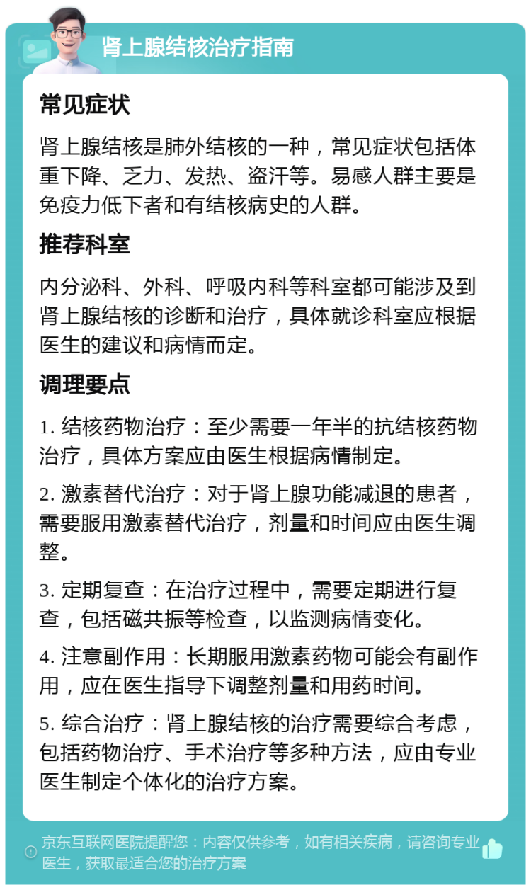 肾上腺结核治疗指南 常见症状 肾上腺结核是肺外结核的一种，常见症状包括体重下降、乏力、发热、盗汗等。易感人群主要是免疫力低下者和有结核病史的人群。 推荐科室 内分泌科、外科、呼吸内科等科室都可能涉及到肾上腺结核的诊断和治疗，具体就诊科室应根据医生的建议和病情而定。 调理要点 1. 结核药物治疗：至少需要一年半的抗结核药物治疗，具体方案应由医生根据病情制定。 2. 激素替代治疗：对于肾上腺功能减退的患者，需要服用激素替代治疗，剂量和时间应由医生调整。 3. 定期复查：在治疗过程中，需要定期进行复查，包括磁共振等检查，以监测病情变化。 4. 注意副作用：长期服用激素药物可能会有副作用，应在医生指导下调整剂量和用药时间。 5. 综合治疗：肾上腺结核的治疗需要综合考虑，包括药物治疗、手术治疗等多种方法，应由专业医生制定个体化的治疗方案。