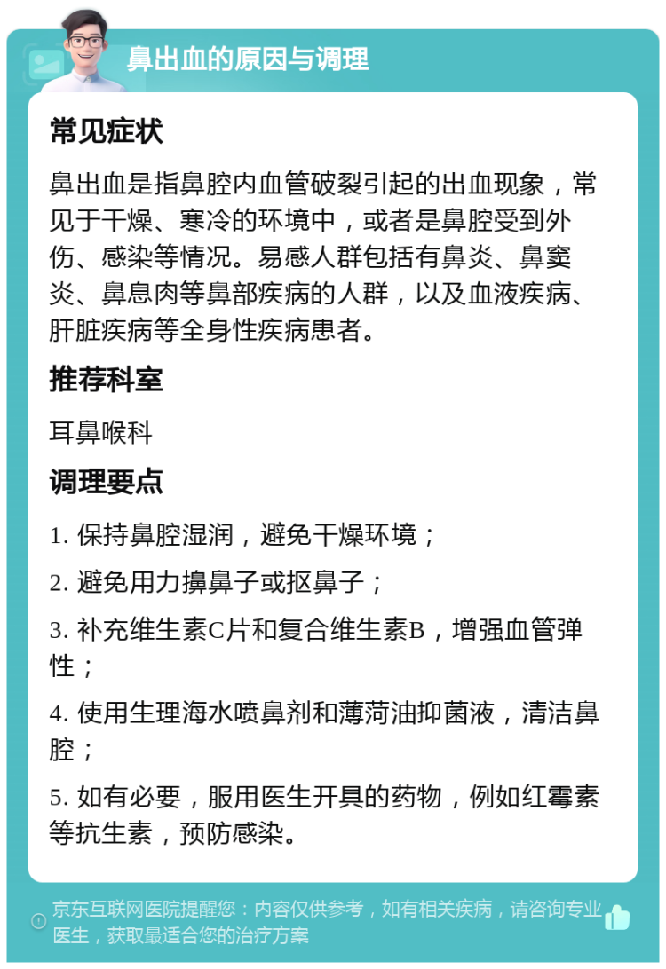 鼻出血的原因与调理 常见症状 鼻出血是指鼻腔内血管破裂引起的出血现象，常见于干燥、寒冷的环境中，或者是鼻腔受到外伤、感染等情况。易感人群包括有鼻炎、鼻窦炎、鼻息肉等鼻部疾病的人群，以及血液疾病、肝脏疾病等全身性疾病患者。 推荐科室 耳鼻喉科 调理要点 1. 保持鼻腔湿润，避免干燥环境； 2. 避免用力擤鼻子或抠鼻子； 3. 补充维生素C片和复合维生素B，增强血管弹性； 4. 使用生理海水喷鼻剂和薄菏油抑菌液，清洁鼻腔； 5. 如有必要，服用医生开具的药物，例如红霉素等抗生素，预防感染。