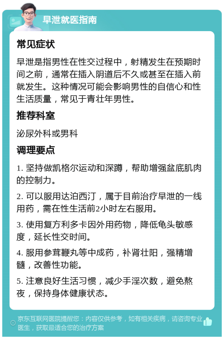 早泄就医指南 常见症状 早泄是指男性在性交过程中，射精发生在预期时间之前，通常在插入阴道后不久或甚至在插入前就发生。这种情况可能会影响男性的自信心和性生活质量，常见于青壮年男性。 推荐科室 泌尿外科或男科 调理要点 1. 坚持做凯格尔运动和深蹲，帮助增强盆底肌肉的控制力。 2. 可以服用达泊西汀，属于目前治疗早泄的一线用药，需在性生活前2小时左右服用。 3. 使用复方利多卡因外用药物，降低龟头敏感度，延长性交时间。 4. 服用参茸鞭丸等中成药，补肾壮阳，强精增髓，改善性功能。 5. 注意良好生活习惯，减少手淫次数，避免熬夜，保持身体健康状态。