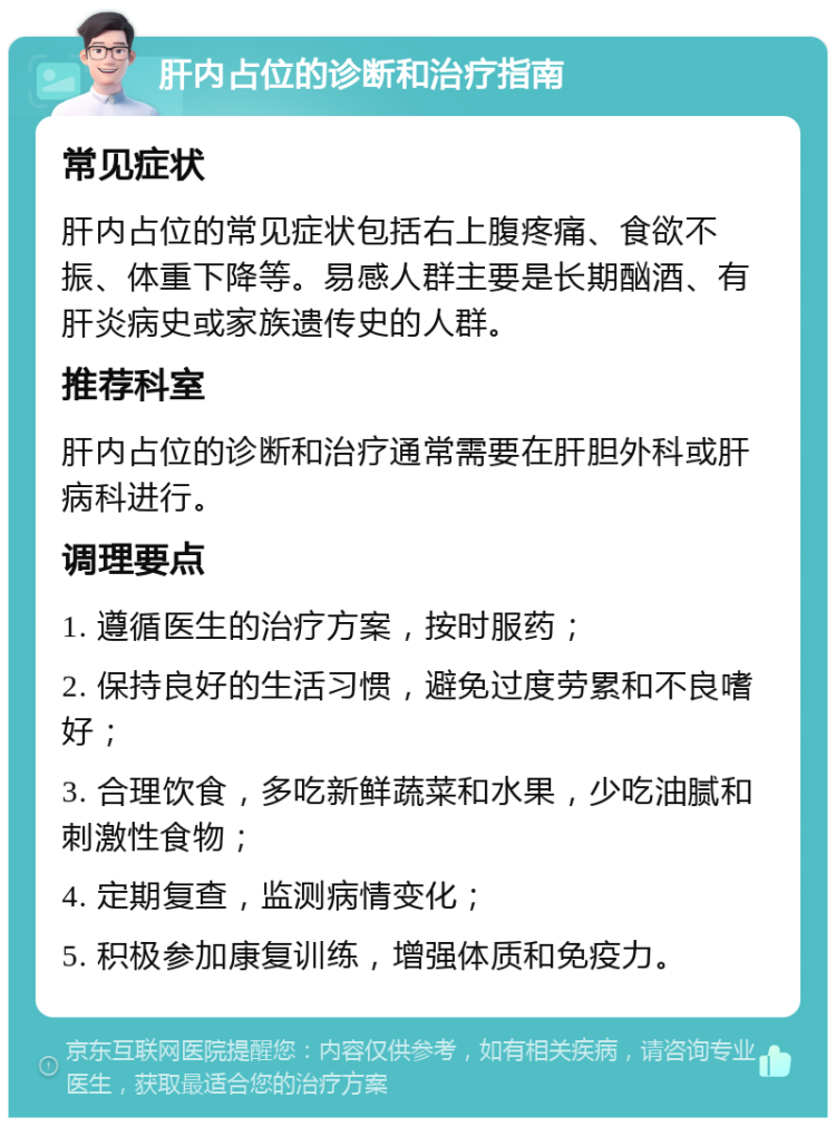 肝内占位的诊断和治疗指南 常见症状 肝内占位的常见症状包括右上腹疼痛、食欲不振、体重下降等。易感人群主要是长期酗酒、有肝炎病史或家族遗传史的人群。 推荐科室 肝内占位的诊断和治疗通常需要在肝胆外科或肝病科进行。 调理要点 1. 遵循医生的治疗方案，按时服药； 2. 保持良好的生活习惯，避免过度劳累和不良嗜好； 3. 合理饮食，多吃新鲜蔬菜和水果，少吃油腻和刺激性食物； 4. 定期复查，监测病情变化； 5. 积极参加康复训练，增强体质和免疫力。