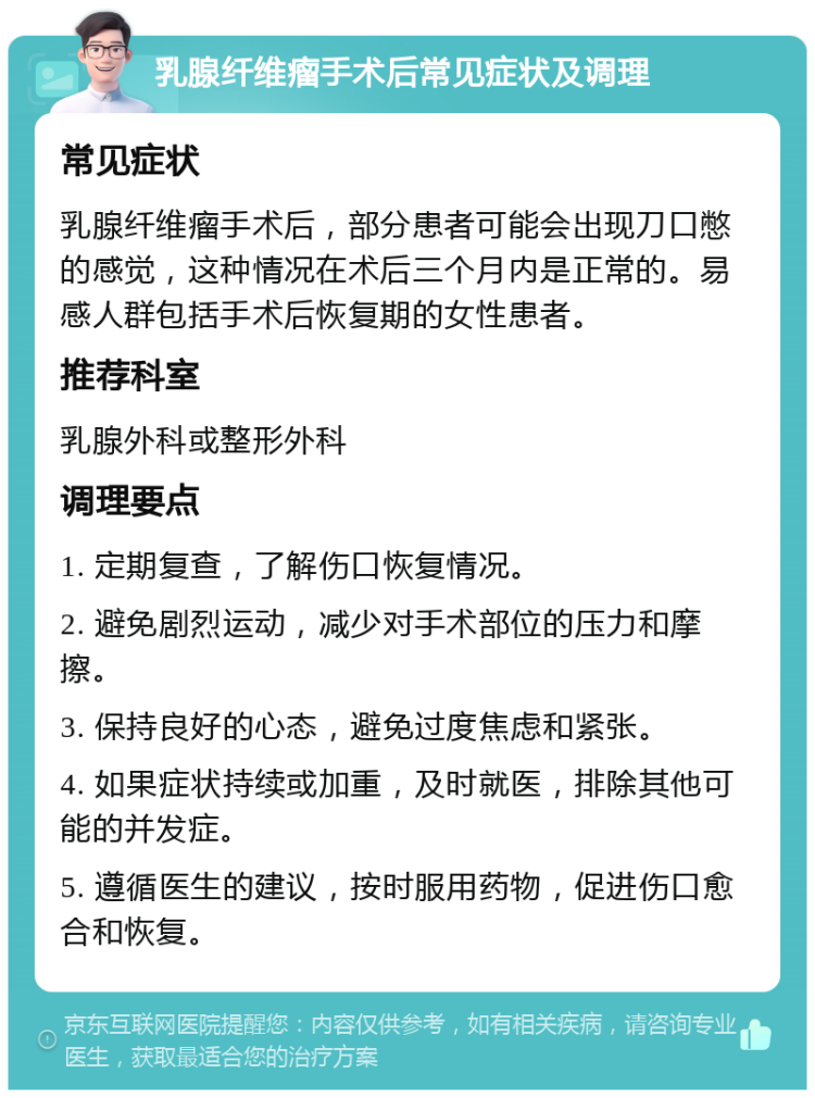 乳腺纤维瘤手术后常见症状及调理 常见症状 乳腺纤维瘤手术后，部分患者可能会出现刀口憋的感觉，这种情况在术后三个月内是正常的。易感人群包括手术后恢复期的女性患者。 推荐科室 乳腺外科或整形外科 调理要点 1. 定期复查，了解伤口恢复情况。 2. 避免剧烈运动，减少对手术部位的压力和摩擦。 3. 保持良好的心态，避免过度焦虑和紧张。 4. 如果症状持续或加重，及时就医，排除其他可能的并发症。 5. 遵循医生的建议，按时服用药物，促进伤口愈合和恢复。