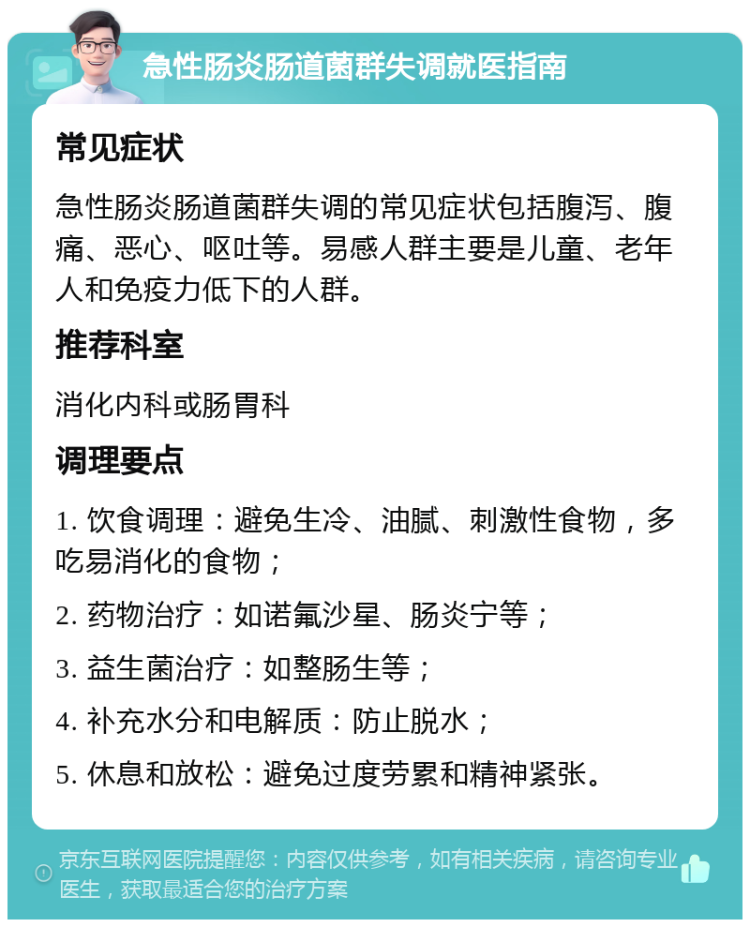 急性肠炎肠道菌群失调就医指南 常见症状 急性肠炎肠道菌群失调的常见症状包括腹泻、腹痛、恶心、呕吐等。易感人群主要是儿童、老年人和免疫力低下的人群。 推荐科室 消化内科或肠胃科 调理要点 1. 饮食调理：避免生冷、油腻、刺激性食物，多吃易消化的食物； 2. 药物治疗：如诺氟沙星、肠炎宁等； 3. 益生菌治疗：如整肠生等； 4. 补充水分和电解质：防止脱水； 5. 休息和放松：避免过度劳累和精神紧张。