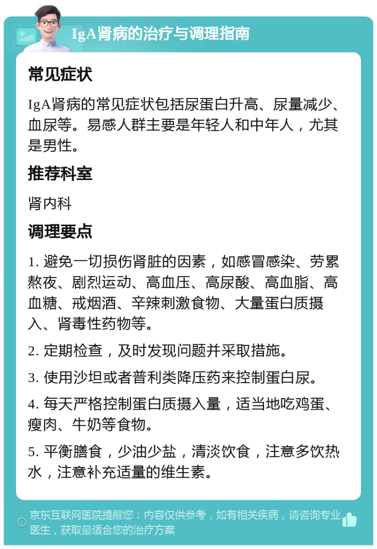 IgA肾病的治疗与调理指南 常见症状 IgA肾病的常见症状包括尿蛋白升高、尿量减少、血尿等。易感人群主要是年轻人和中年人，尤其是男性。 推荐科室 肾内科 调理要点 1. 避免一切损伤肾脏的因素，如感冒感染、劳累熬夜、剧烈运动、高血压、高尿酸、高血脂、高血糖、戒烟酒、辛辣刺激食物、大量蛋白质摄入、肾毒性药物等。 2. 定期检查，及时发现问题并采取措施。 3. 使用沙坦或者普利类降压药来控制蛋白尿。 4. 每天严格控制蛋白质摄入量，适当地吃鸡蛋、瘦肉、牛奶等食物。 5. 平衡膳食，少油少盐，清淡饮食，注意多饮热水，注意补充适量的维生素。