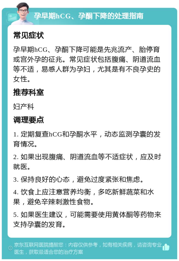 孕早期hCG、孕酮下降的处理指南 常见症状 孕早期hCG、孕酮下降可能是先兆流产、胎停育或宫外孕的征兆。常见症状包括腹痛、阴道流血等不适，易感人群为孕妇，尤其是有不良孕史的女性。 推荐科室 妇产科 调理要点 1. 定期复查hCG和孕酮水平，动态监测孕囊的发育情况。 2. 如果出现腹痛、阴道流血等不适症状，应及时就医。 3. 保持良好的心态，避免过度紧张和焦虑。 4. 饮食上应注意营养均衡，多吃新鲜蔬菜和水果，避免辛辣刺激性食物。 5. 如果医生建议，可能需要使用黄体酮等药物来支持孕囊的发育。