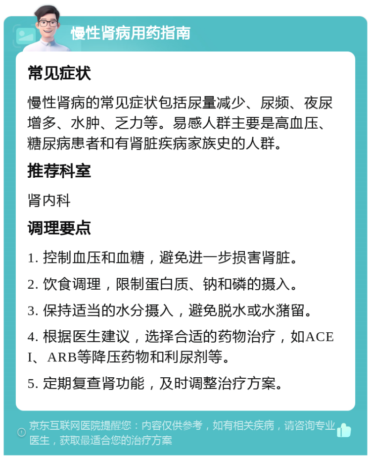 慢性肾病用药指南 常见症状 慢性肾病的常见症状包括尿量减少、尿频、夜尿增多、水肿、乏力等。易感人群主要是高血压、糖尿病患者和有肾脏疾病家族史的人群。 推荐科室 肾内科 调理要点 1. 控制血压和血糖，避免进一步损害肾脏。 2. 饮食调理，限制蛋白质、钠和磷的摄入。 3. 保持适当的水分摄入，避免脱水或水潴留。 4. 根据医生建议，选择合适的药物治疗，如ACEI、ARB等降压药物和利尿剂等。 5. 定期复查肾功能，及时调整治疗方案。