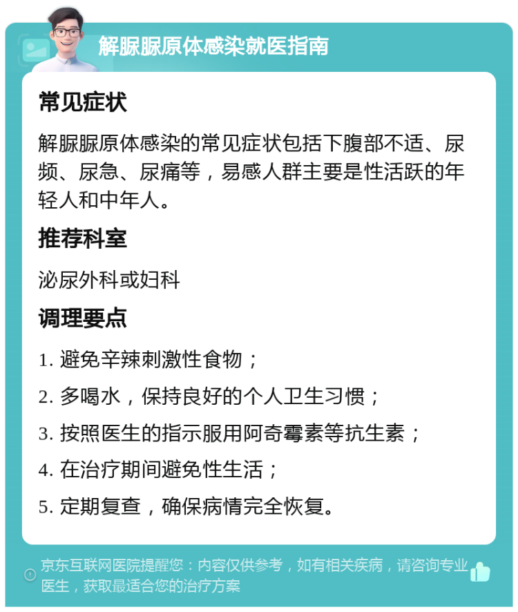 解脲脲原体感染就医指南 常见症状 解脲脲原体感染的常见症状包括下腹部不适、尿频、尿急、尿痛等，易感人群主要是性活跃的年轻人和中年人。 推荐科室 泌尿外科或妇科 调理要点 1. 避免辛辣刺激性食物； 2. 多喝水，保持良好的个人卫生习惯； 3. 按照医生的指示服用阿奇霉素等抗生素； 4. 在治疗期间避免性生活； 5. 定期复查，确保病情完全恢复。