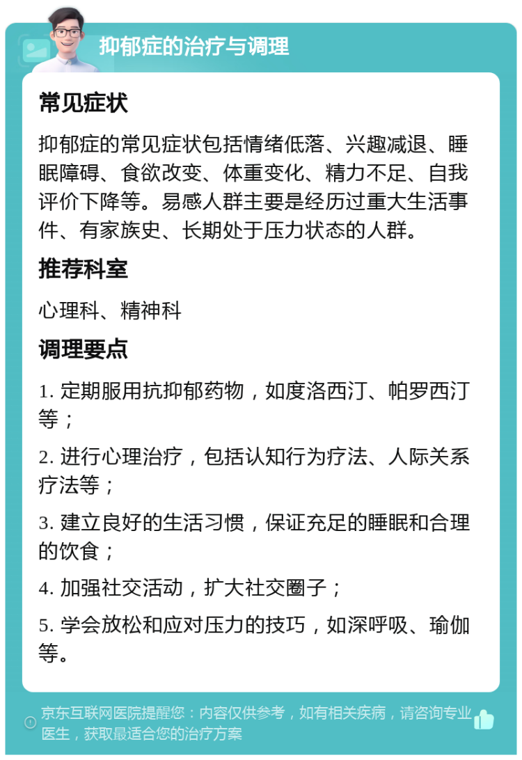 抑郁症的治疗与调理 常见症状 抑郁症的常见症状包括情绪低落、兴趣减退、睡眠障碍、食欲改变、体重变化、精力不足、自我评价下降等。易感人群主要是经历过重大生活事件、有家族史、长期处于压力状态的人群。 推荐科室 心理科、精神科 调理要点 1. 定期服用抗抑郁药物，如度洛西汀、帕罗西汀等； 2. 进行心理治疗，包括认知行为疗法、人际关系疗法等； 3. 建立良好的生活习惯，保证充足的睡眠和合理的饮食； 4. 加强社交活动，扩大社交圈子； 5. 学会放松和应对压力的技巧，如深呼吸、瑜伽等。