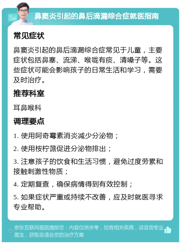 鼻窦炎引起的鼻后滴漏综合症就医指南 常见症状 鼻窦炎引起的鼻后滴漏综合症常见于儿童，主要症状包括鼻塞、流涕、喉咙有痰、清嗓子等。这些症状可能会影响孩子的日常生活和学习，需要及时治疗。 推荐科室 耳鼻喉科 调理要点 1. 使用阿奇霉素消炎减少分泌物； 2. 使用桉柠蒎促进分泌物排出； 3. 注意孩子的饮食和生活习惯，避免过度劳累和接触刺激性物质； 4. 定期复查，确保病情得到有效控制； 5. 如果症状严重或持续不改善，应及时就医寻求专业帮助。