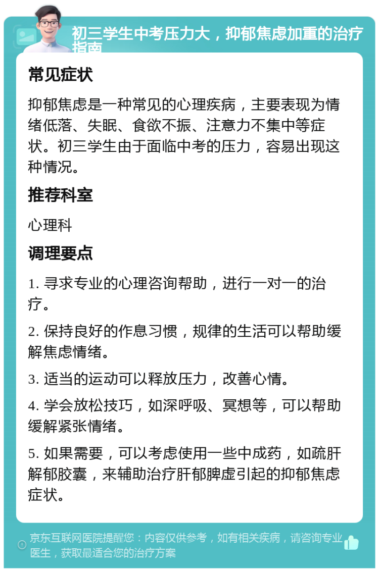 初三学生中考压力大，抑郁焦虑加重的治疗指南 常见症状 抑郁焦虑是一种常见的心理疾病，主要表现为情绪低落、失眠、食欲不振、注意力不集中等症状。初三学生由于面临中考的压力，容易出现这种情况。 推荐科室 心理科 调理要点 1. 寻求专业的心理咨询帮助，进行一对一的治疗。 2. 保持良好的作息习惯，规律的生活可以帮助缓解焦虑情绪。 3. 适当的运动可以释放压力，改善心情。 4. 学会放松技巧，如深呼吸、冥想等，可以帮助缓解紧张情绪。 5. 如果需要，可以考虑使用一些中成药，如疏肝解郁胶囊，来辅助治疗肝郁脾虚引起的抑郁焦虑症状。