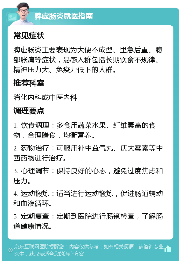 脾虚肠炎就医指南 常见症状 脾虚肠炎主要表现为大便不成型、里急后重、腹部胀痛等症状，易感人群包括长期饮食不规律、精神压力大、免疫力低下的人群。 推荐科室 消化内科或中医内科 调理要点 1. 饮食调理：多食用蔬菜水果、纤维素高的食物，合理膳食，均衡营养。 2. 药物治疗：可服用补中益气丸、庆大霉素等中西药物进行治疗。 3. 心理调节：保持良好的心态，避免过度焦虑和压力。 4. 运动锻炼：适当进行运动锻炼，促进肠道蠕动和血液循环。 5. 定期复查：定期到医院进行肠镜检查，了解肠道健康情况。